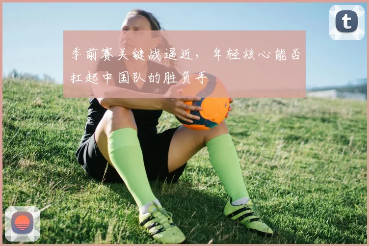 季前赛关键战逼近，年轻核心能否扛起中国队的胜负手 - Kaiyun资讯