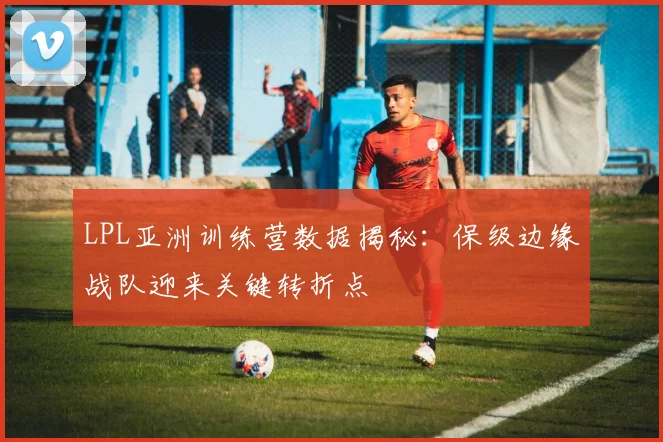 LPL亚洲训练营数据揭秘:保级边缘战队迎来关键转折点 - Kaiyun推荐