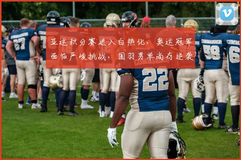 亚运积分赛进入白热化,奥运冠军面临严峻挑战,国羽男单尚存逆袭希望 - Kaiyun推荐
