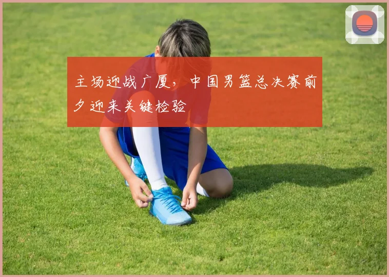 主场迎战广厦,中国男篮总决赛前夕迎来关键检验 - Kaiyun推荐