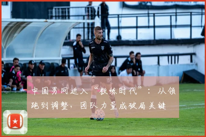 中国男网进入“教练时代”：从领跑到调整，团队力量成破局关键 - Kaiyun推荐