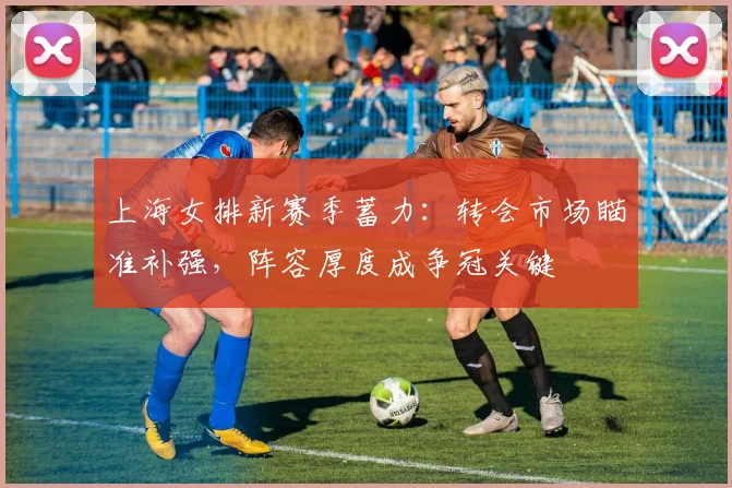 上海女排新赛季蓄力:转会市场瞄准补强,阵容厚度成争冠关键 - Kaiyun推荐