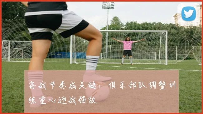 备战节奏成关键，俱乐部队调整训练重心迎战强敌 - Kaiyun推荐