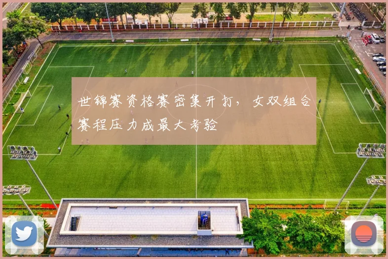 世锦赛资格赛密集开打,女双组合赛程压力成最大考验 - Kaiyun推荐