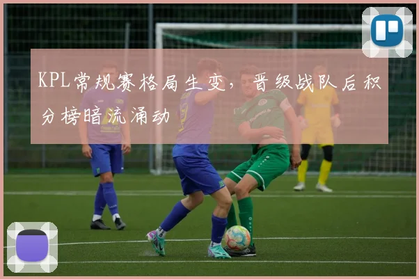 KPL常规赛格局生变，晋级战队后积分榜暗流涌动 - Kaiyun推荐