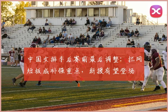 中国女排季后赛前最后调整：拦网短板成补强重点，新援有望登场 - Kaiyun推荐