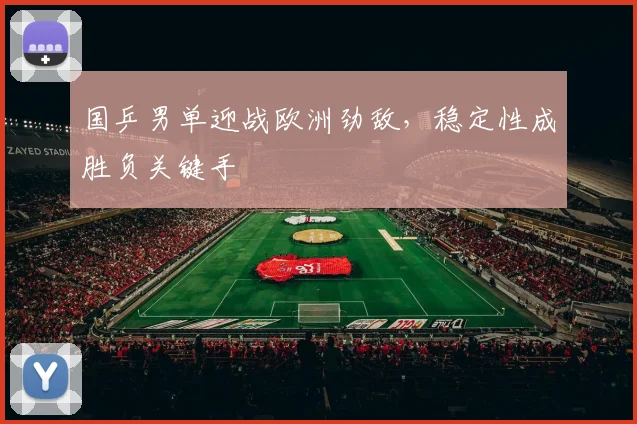 国乒男单迎战欧洲劲敌,稳定性成胜负关键手 - Kaiyun推荐