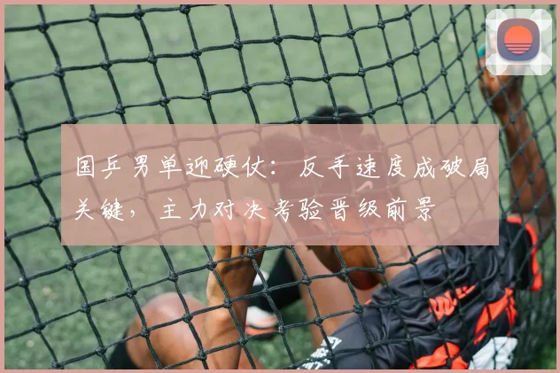 国乒男单迎硬仗:反手速度成破局关键,主力对决考验晋级前景 - Kaiyun推荐