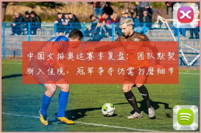 中国女排奥运赛季复盘：团队默契渐入佳境，冠军争夺仍需打磨细节 - Kaiyun推荐