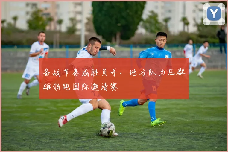 备战节奏成胜负手，地方队力压群雄领跑国际邀请赛 - Kaiyun推荐
