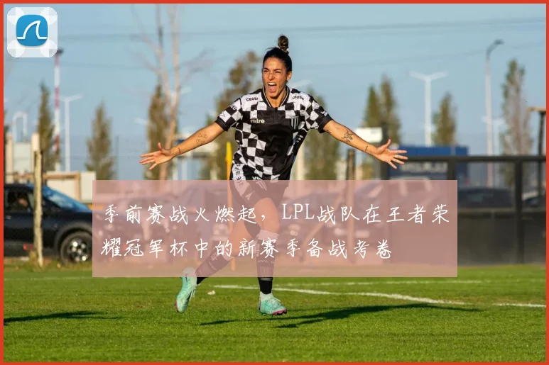 季前赛战火燃起，LPL战队在王者荣耀冠军杯中的新赛季备战考卷 - Kaiyun资讯