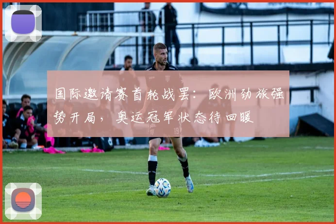 国际邀请赛首轮战罢：欧洲劲旅强势开局，奥运冠军状态待回暖 - Kaiyun推荐
