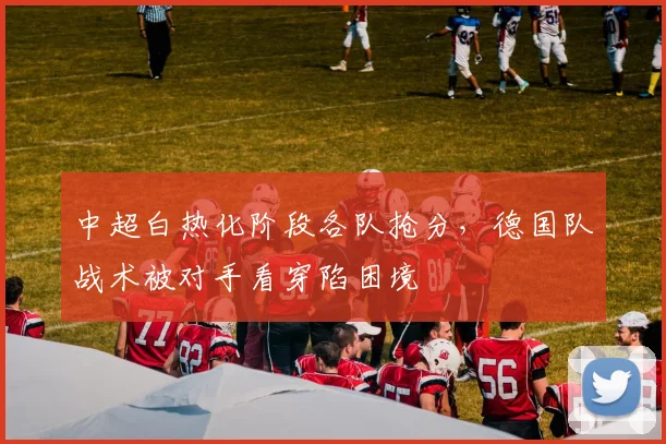 中超白热化阶段各队抢分,德国队战术被对手看穿陷困境 - Kaiyun推荐