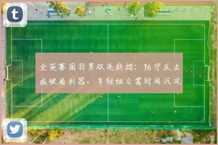 全英赛国羽男双亮新招：防守反击成破局利器，年轻组合需时间沉淀 - Kaiyun推荐