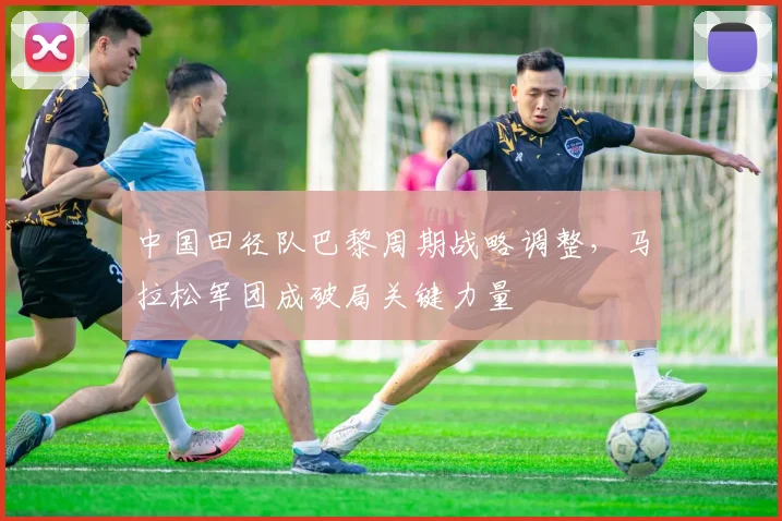 中国田径队巴黎周期战略调整，马拉松军团成破局关键力量 - Kaiyun推荐