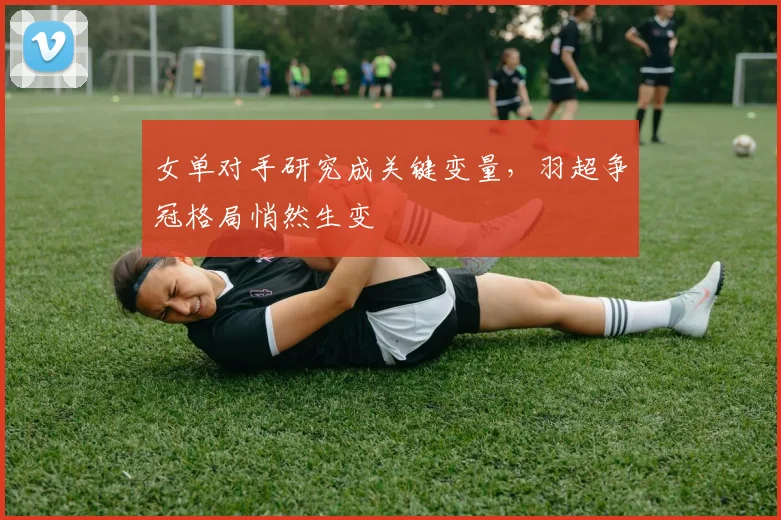 女单对手研究成关键变量，羽超争冠格局悄然生变 - Kaiyun资讯
