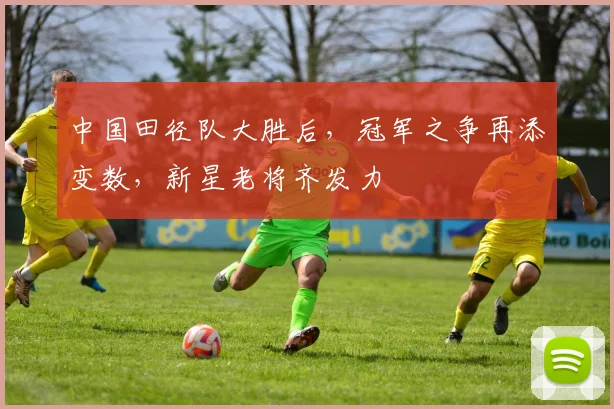 中国田径队大胜后,冠军之争再添变数,新星老将齐发力 - Kaiyun推荐