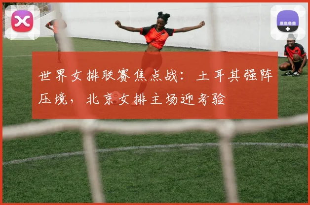 世界女排联赛焦点战:土耳其强阵压境,北京女排主场迎考验 - Kaiyun推荐