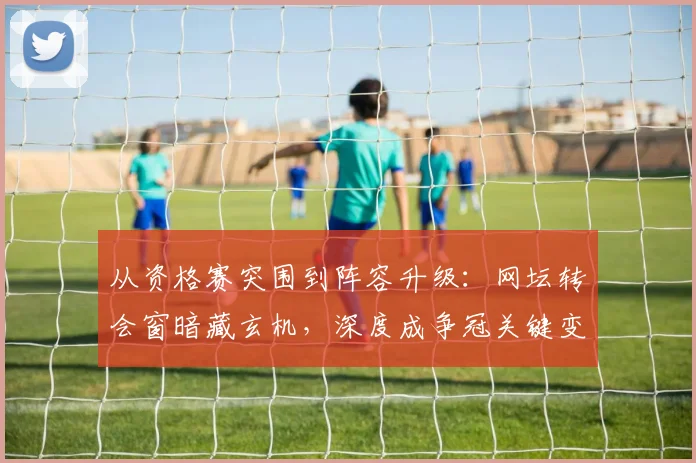 从资格赛突围到阵容升级：网坛转会窗暗藏玄机，深度成争冠关键变量 - Kaiyun推荐