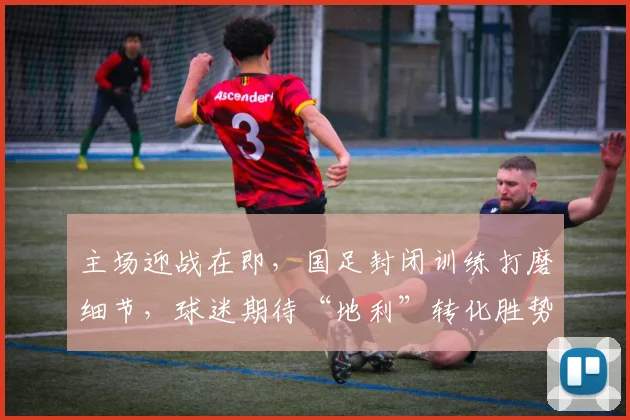主场迎战在即，国足封闭训练打磨细节，球迷期待“地利”转化胜势 - Kaiyun推荐