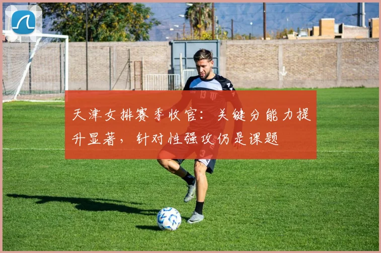天津女排赛季收官：关键分能力提升显著，针对性强攻仍是课题 - Kaiyun推荐