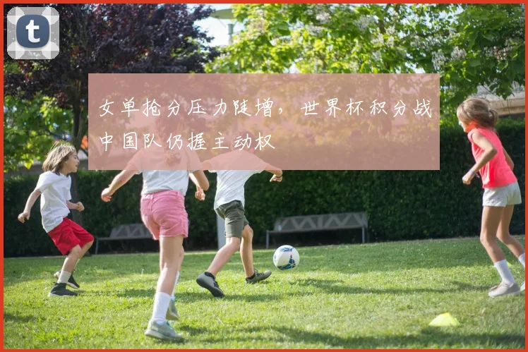 女单抢分压力陡增，世界杯积分战中国队仍握主动权 - Kaiyun资讯