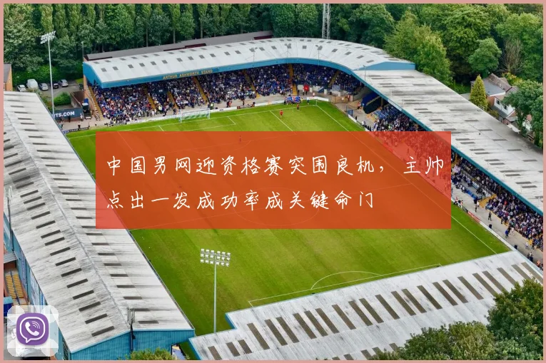 中国男网迎资格赛突围良机,主帅点出一发成功率成关键命门 - Kaiyun推荐