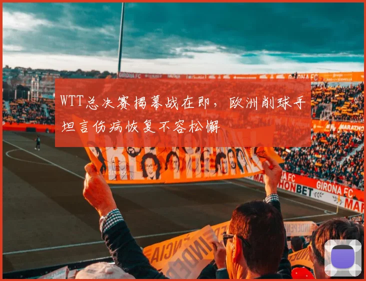 WTT总决赛揭幕战在即,欧洲削球手坦言伤病恢复不容松懈 - Kaiyun推荐