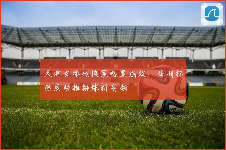 天津女排轮换策略显成效,亚洲杯热度助推排球新高潮 - Kaiyun推荐