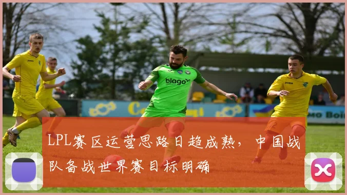 LPL赛区运营思路日趋成熟，中国战队备战世界赛目标明确 - Kaiyun推荐