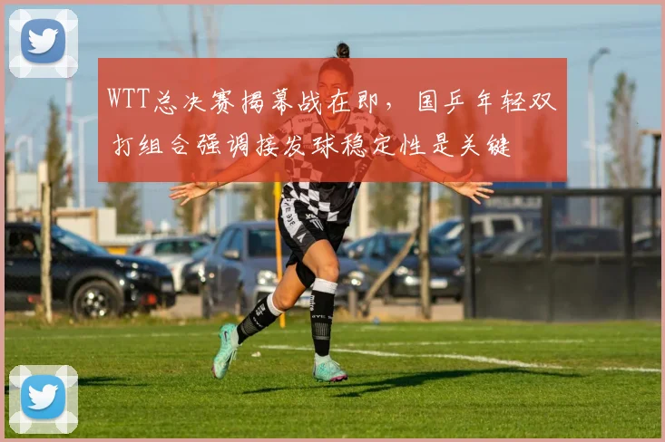 WTT总决赛揭幕战在即,国乒年轻双打组合强调接发球稳定性是关键 - Kaiyun推荐