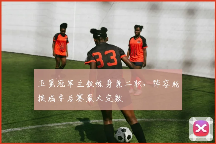 卫冕冠军主教练身兼二职，阵容轮换成季后赛最大变数 - Kaiyun推荐
