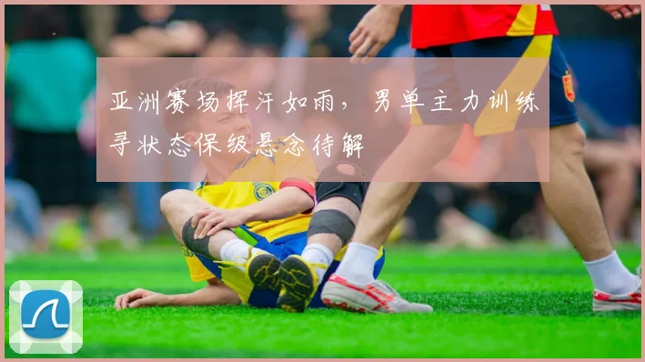 亚洲赛场挥汗如雨,男单主力训练寻状态保级悬念待解 - Kaiyun推荐