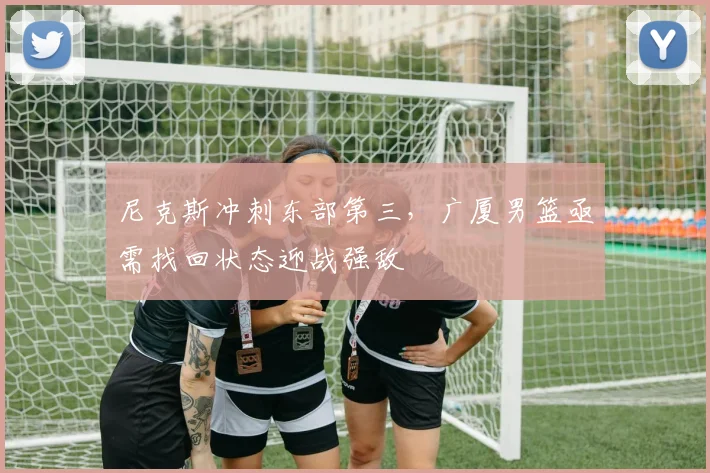 尼克斯冲刺东部第三，广厦男篮亟需找回状态迎战强敌 - Kaiyun资讯
