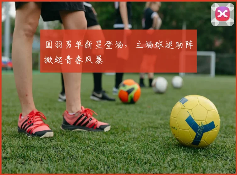 国羽男单新星登场,主场球迷助阵掀起青春风暴 - Kaiyun推荐