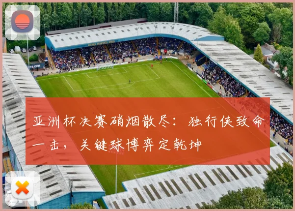 亚洲杯决赛硝烟散尽：独行侠致命一击，关键球博弈定乾坤 - Kaiyun推荐