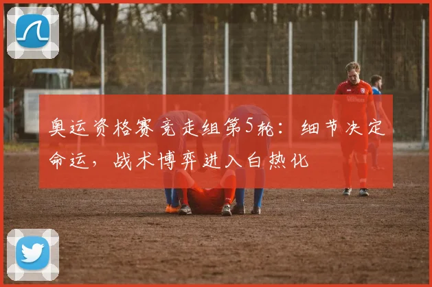 奥运资格赛竞走组第5轮:细节决定命运,战术博弈进入白热化 - Kaiyun推荐