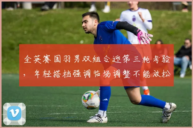 全英赛国羽男双组合迎第三轮考验,年轻搭档强调临场调整不能放松 - Kaiyun推荐