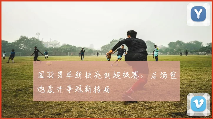 国羽男单新核亮剑超级赛,后场重炮轰开争冠新格局 - Kaiyun推荐