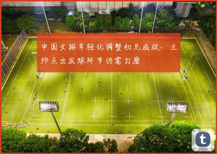 中国女排年轻化调整初见成效,主帅点出发球环节仍需打磨 - Kaiyun推荐