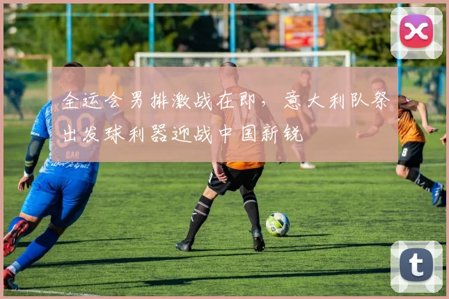 全运会男排激战在即,意大利队祭出发球利器迎战中国新锐 - Kaiyun推荐