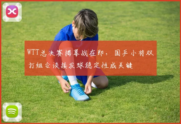 WTT总决赛揭幕战在即，国乒小将双打组合谈接发球稳定性成关键 - Kaiyun推荐