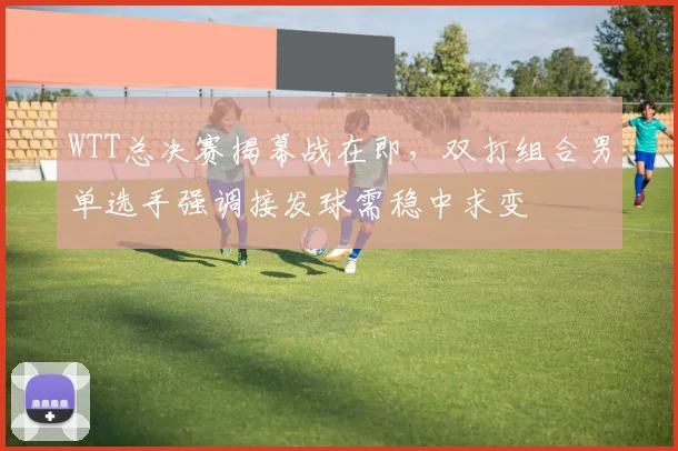 WTT总决赛揭幕战在即,双打组合男单选手强调接发球需稳中求变 - Kaiyun推荐