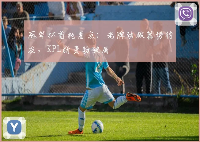 冠军杯首轮看点：老牌劲旅蓄势待发，KPL新贵盼破局 - Kaiyun推荐